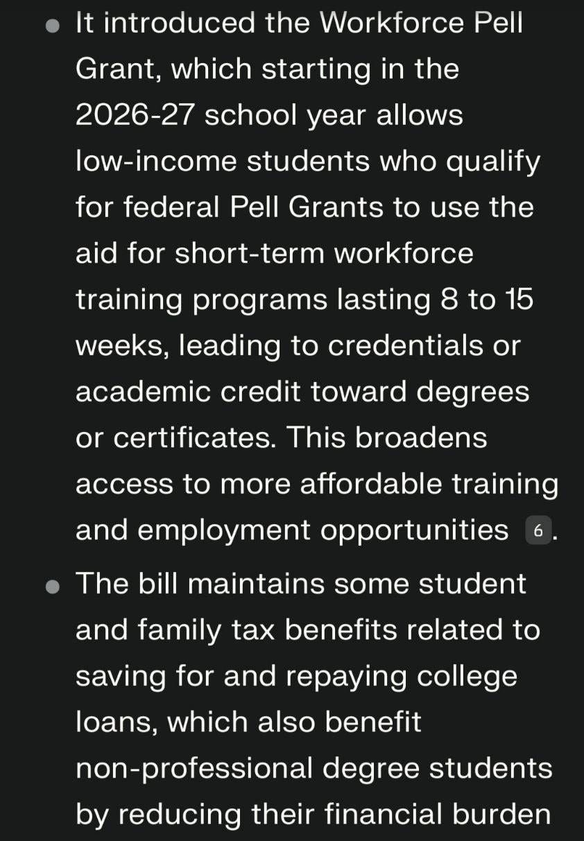 May be an image of text that says 'It introduced the Workforce Pell Grant. which starting in the 2026-27 school year allows low-income students who qualify for federal Pell Grants to use the aid for short-term workforce training programs lasting 8 to 15 weeks, leading to credentials or academic credit toward degrees or certificates. This broadens access to more affordable training and employment opportunities The bill 6 maintains some student and family tax benefits related to saving for and repaying college loans, which also benefit non-professional degree students by reducing their financial burden 10.'