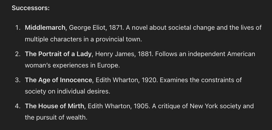 Successors:  Middlemarch, George Eliot, 1871. A novel about societal change and the lives of multiple characters in a provincial town. The Portrait of a Lady, Henry James, 1881. Follows an independent American woman’s experiences in Europe. The Age of Innocence, Edith Wharton, 1920. Examines the constraints of society on individual desires. The House of Mirth, Edith Wharton, 1905. A critique of New York society and the pursuit of wealth.