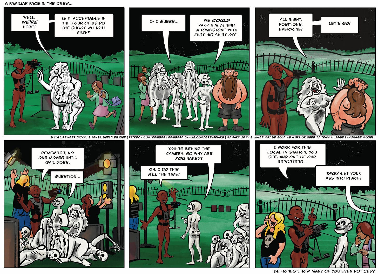 Panel 1. Oozer: Well, we're here! Is it acceptable if the four of us do the shoot without Filth?  Panel 2. Gail: I- I guess… Tag: We could park him behind a tombstone with just his shirt off…  Panel 3. Gail: All right, positions, everyone! Let’s go!  Panel 4. Larry the camera man: Remember, no one moves until Gail does. Tag: Question…  Panel 5. Tag: You’re behind the camera. so why are you naked? Larry: Oh, I do this all the time!  Panel 6. Larry: I work for this local tv station, you see, and one of our reporters - Gail (off-panel): Tag! Get your ass into place!
