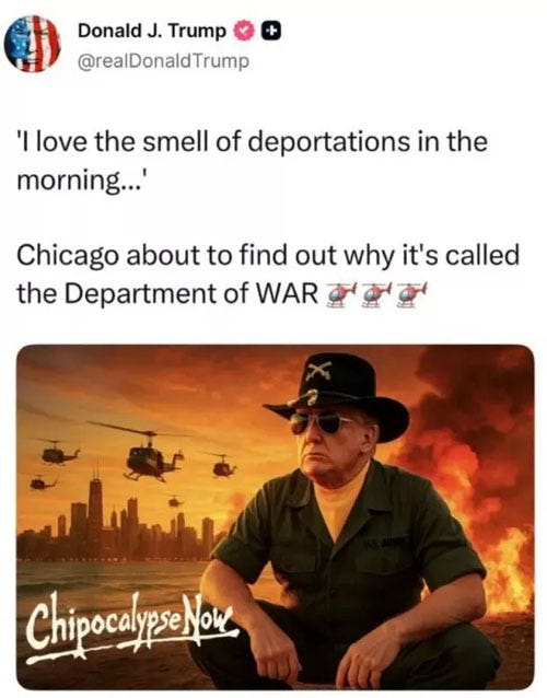 screenshot of September 6 Truth Social post by Donald Trump. Text: "'I love the smell of deportations in the morning...' Chicago about to find out why it's called the Department of WAR." Text is followed by three cute helicopter emoji and an AI image of helicopters in formation from Apocalypse now, with the Chicago skyline in the background. In the foreground, Trump, as the insane Col. Kilgore, squats as flames and smoke rise into the air behind him. screenshot of September 6 Truth Social post by Donald Trump. Text: "'I love the smell of deportations in the morning...' Chicago about to find out why it's called the Department of WAR." Text is followed by three cute helicopter emoji and an AI image of helicopters in formation from Apocalypse now, with the Chicago skyline in the background. In the foreground, Trump, as the insane Col. Kilgore, squats as flames and smoke rise into the air behind him.