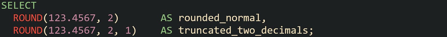 SELECT   ROUND(123.4567, 2)       AS rounded_normal,   ROUND(123.4567, 2, 1)    AS truncated_two_decimals;