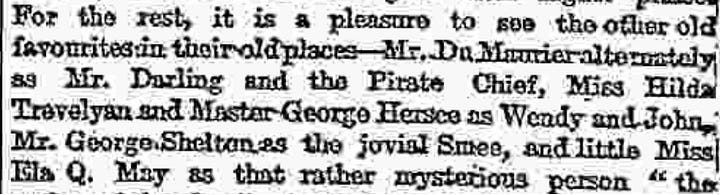 Text of review:  Having virtually exhausted our vocabulary of praise on the first prodnation of Peter Pan, we are now reduced, on its revival, to the bold language of mere record. First of all, there are certain changes changes of addition rather than of subtraction-which have to be noted in the entertainment itself. A whole now scene has been inserted in the middle of the play, bearing the title a ecstasy in itself-of " Marooner's Rock,or the Mermaid's Lagoon" Here we see a redskin cruelly marooned by our old pirate friend Smee, and rescued through the ready resource of Peter Pan, who ventriloquially imitates the voice of the terrible James Hook. Peter, to his turn, gets marooned, along with Wendy, but his resource again proves equal to the occasion, for he succeeds in attaching Wendy to the tail of a derelict kite, while he himself sails safely to shore in a floating pelican's nest. Nor must we forget the seductive mermaids and mer-babies who add to the beauty of the seascape as well as to the hairbreadth escapes of Peter and his friends. Other new scenes have been added at the end, of which the most striking is the scene of the tree tops, where dwell the fairy companions of Tinker Bell, and whither comest Wendy to visit her old playmate—Peter. Whether the visit is merely during Peter's annual spring cleaning, or whether it is a more prolonged sojourn with a view of "living happy ever afterwards," we are not quite sure Indeed, it is as manifest in this revised edition of the play as in the first that Mr. Barrie has been somewhat embarrassed to get rid satisfactorily of Peter Pan. Probably the present termination will meet as well as any other the wishes of the lucky children privileged to follow the adventures of Peter during the coming holiday season.  Are there any "cuts" to be recorded? If our memory does not deceive us the Redskin damsel Tiger Lily was this time last year, passionately in love with Peter. This Christmas Tiger Lily never tells her love, but lets concealment feed on her yellow-ochre cheek.  What else? Well, there are one or two changes in the cast. Miss Cecilia Loftas takes the place of Miss Nina Boucicault as Peter Pan and Miss Spencer Bronton that of Miss Dorothes Baird as Mrs. Darling. Both the new ladies are as charming as their predecessors, and we could not give thom higher praise. For the rest, it is a pleasure to see the other old favourites in their old places—Mr. Du Maurier alternately as Mr. Darling and the Pirate Chief, Miss Hilda Trevelyan and Master George Herses as Wendy and John, Mr. George Shelton as the jovial Smee, and little Miss Ela Q. May as that rather mysterious person "the author of the play." Again Miss Panline Chase trips it merrily in her bolster-dance, and again Mr. Arthur Lupino gives his clever performance of the canine nurse Nana. Our delight in the whole production, as we have already intimated, is unchanged, and we still find that delight at its keenest in what has become the "legendary" scene of the hand-to-hand combat on the dock of the pirate ship. The applause was as enthusiastic last night as it was on the first, and there can be no doubt that Peter Pan has once again embarked on a triumphant career.