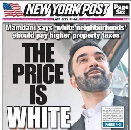 Assemblyman - The NY Post headline says it all: Democrats nominee Zohran Mamdani pledges to raise taxes on “richer and whiter neighborhoods.” So besides being anti-police, pro-Intifada and anti-Semitic, the socialist Mamdani Assemblyman - The NY Post headline says it all: Democrats nominee Zohran Mamdani pledges to raise taxes on “richer and whiter neighborhoods.” So besides being anti-police, pro-Intifada and anti-Semitic, the socialist Mamdani