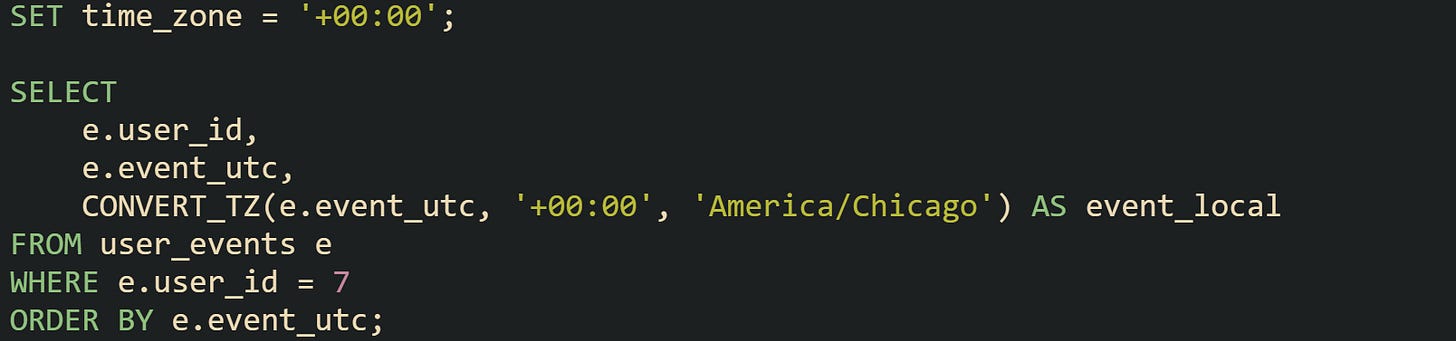 SET time_zone = '+00:00'; SELECT e.user_id, e.event_utc, CONVERT_TZ(e.event_utc, '+00:00', 'America/Chicago') AS event_local FROM user_events e WHERE e.user_id = 7 ORDER BY e.event_utc; SET time_zone = '+00:00'; SELECT e.user_id, e.event_utc, CONVERT_TZ(e.event_utc, '+00:00', 'America/Chicago') AS event_local FROM user_events e WHERE e.user_id = 7 ORDER BY e.event_utc;