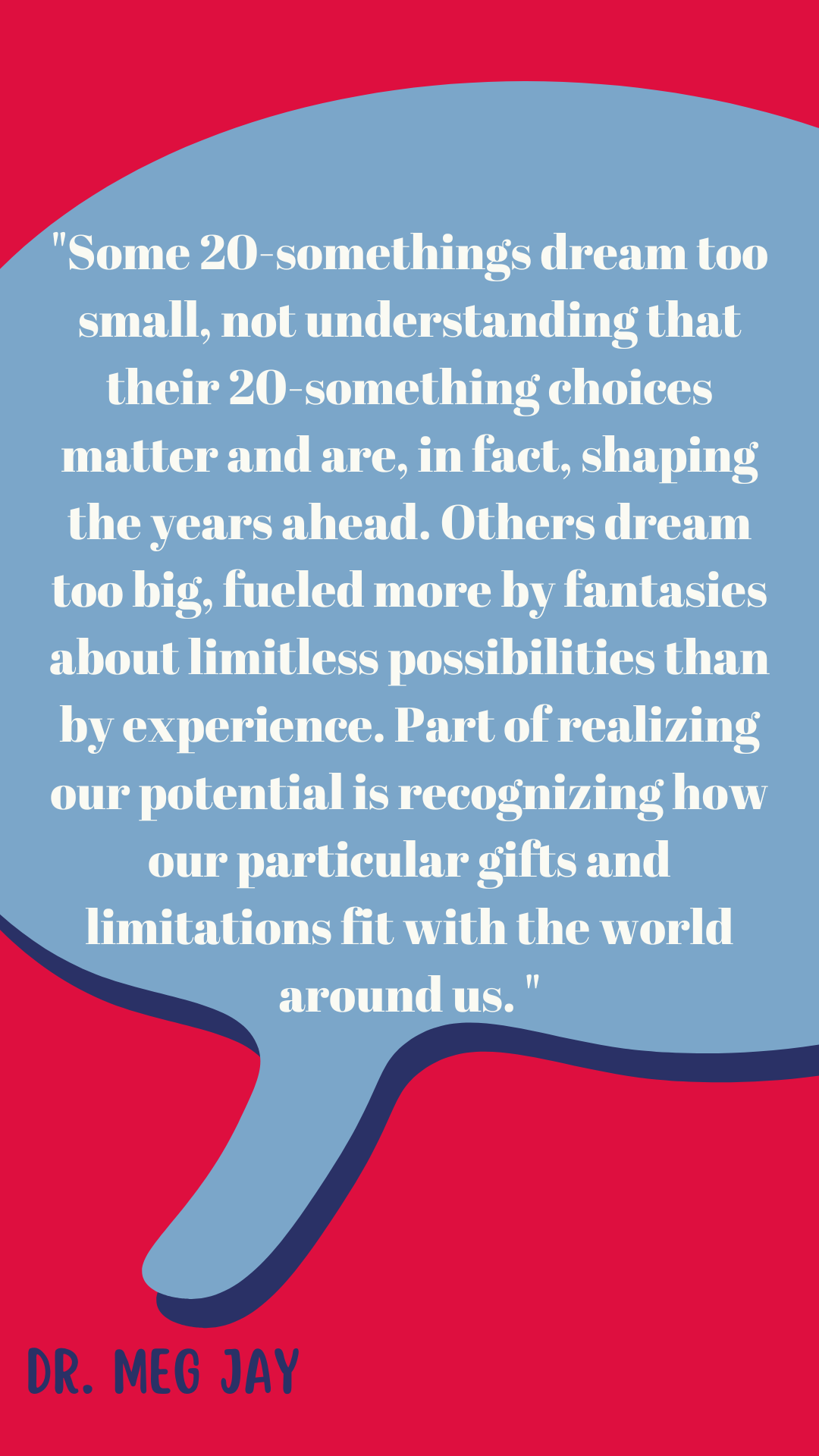  “Some 20-somethings dream too small, not understanding that their 20-something choices matter and are, in fact, shaping the years ahead. Others dream too big, fueled more by fantasies about limitless possibilities than by experience. Part of realizing our potential is recognizing how our particular gifts and limitations fit with the world around us,” said Dr. Meg Jay.