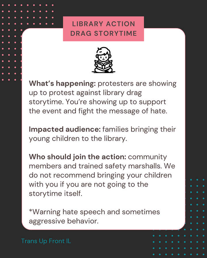 Dark colored background with pink and blue dot designs. White square in center with text: "Library Action Drag Storytime | What's happening: protesters are showing up to protest against library drag storytime. You're showing up to support the event and fight the message of hate. Impacted audience: families bringing their young children to the library. Who should join the action: community members and trained safety marshals. We do not recommend bringing your children with you if you are not going to the storytime itself. *Warning hate speech and sometimes aggressive behavior." Second image: Dark colored background with pink and blue dot designs. White square in center with text: "Library Action Drag Storytime | The goal is to create a fun environment to reduce any harm caused to the families attending. | Make the response into a party; drown out their hate with family friendly music, flags, and noise makers. | Use sidewalk chalk to share messages of inclusion. Keep the path to the door clear and cheer for families when they arrive. | Use flags, signs, or umbrellas to block the identities of families from anyone filming. Everything should be kept family-friendly."