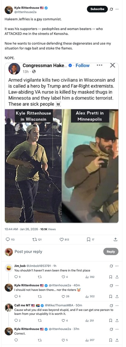 Hakeem Jeffries is a gay communist.  It was his supporters -- pedophiles and woman beaters -- who ATTACKED me in the streets of Kenosha.  Now he wants to continue defending these degenerates and use my situation for rage bait and stoke the flames.  NOPE.  Jim_bob    @Jimbob1053701  ·  1h  You shouldn’t haven’t even been there in the first place  Kyle Rittenhouse    @rittenhouse2a  ·  40m  I should not have been there... nor the rioters