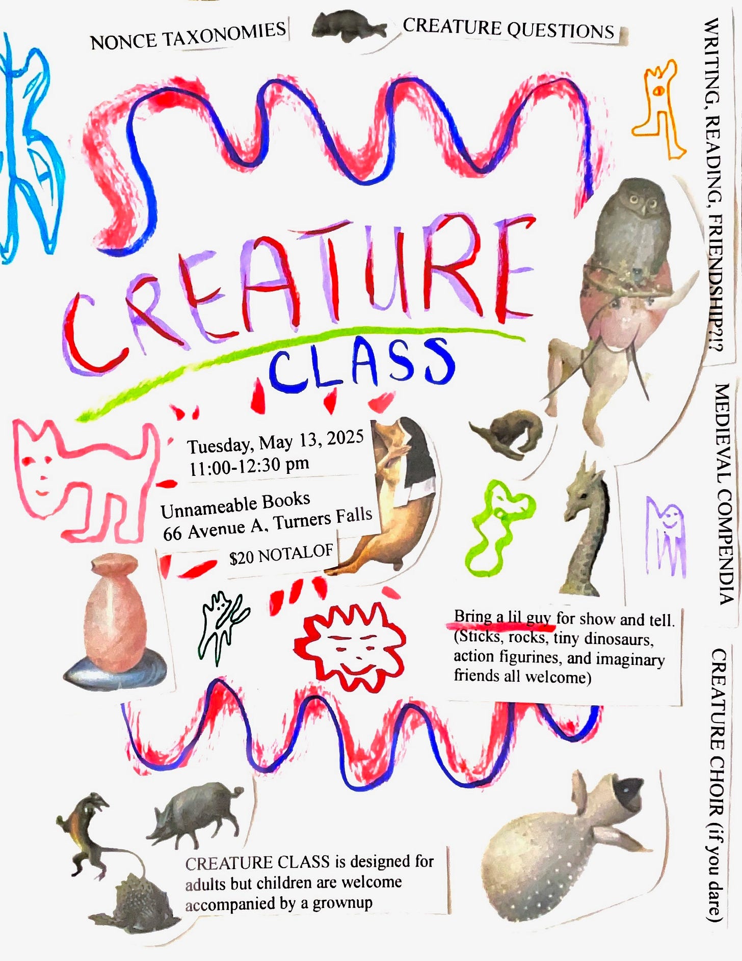 [colorful flyer with line drawings of creatures and printed out, cut and pasted creatures from Bosch’s paintings, “Creature Class; Tuesday, May 13, 2025 11:00-12:30pm. Unnameable Books 66 Avenue A, Turners Falls. $20 NOTAFLOF. Bring a lil guy for show and tell. (Sticks, rocks, tiny dinosaurs, action figurines, and imaginary friends all welcome.) CREATURE CLASS is designed for adults but children are welcome accompanied by a grownup. NONCE TAXONOMIES, CREATURE QUESTIONS, MEDIEVAL COMPENDIA, WRITING, READING, FRIENDSHIP?!? CREATURE CHOIR (if you dare)”]
