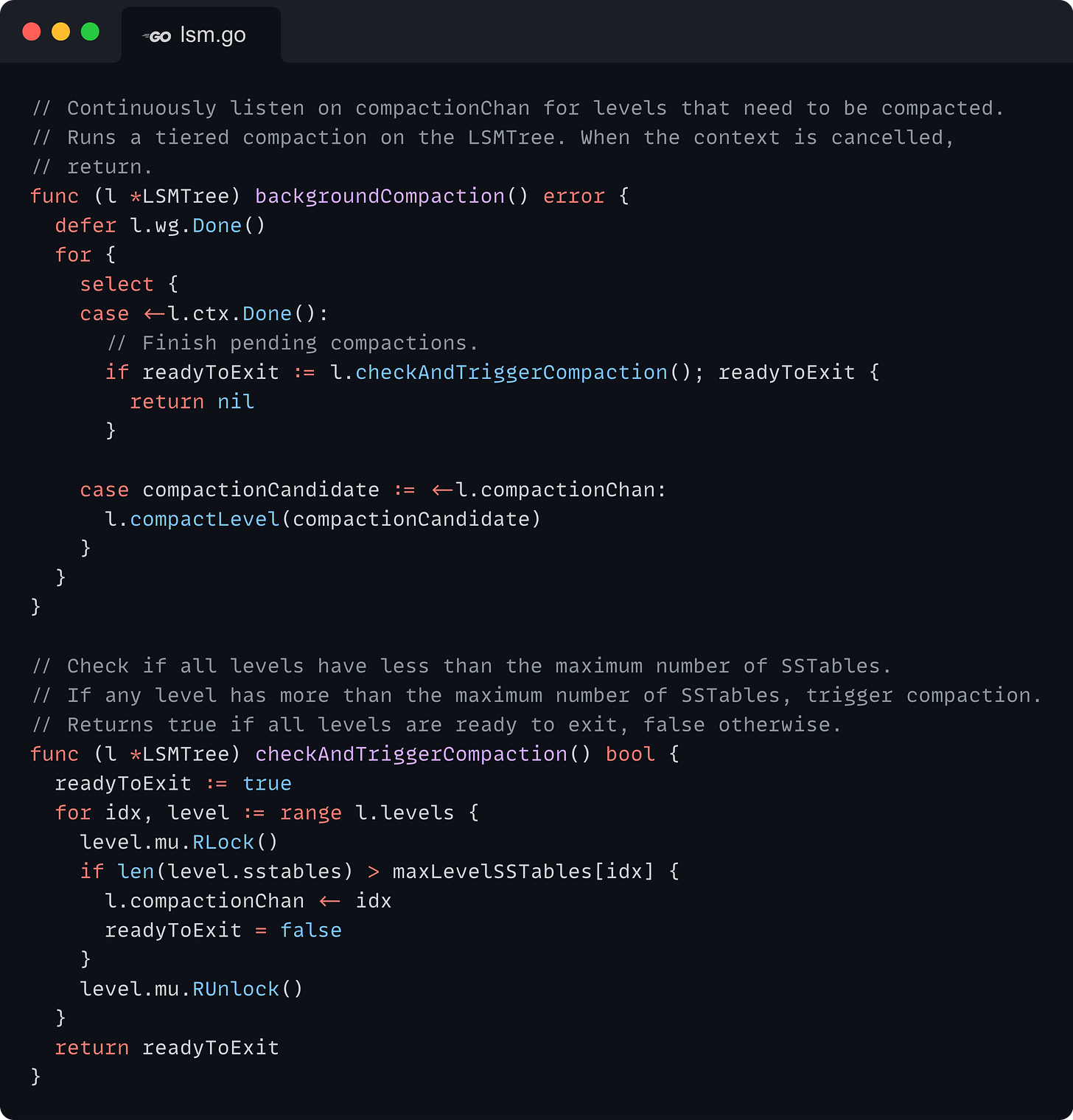 // Continuously listen on compactionChan for levels that need to be compacted. // Runs a tiered compaction on the LSMTree. When the context is cancelled, // return. func (l *LSMTree) backgroundCompaction() error {   defer l.wg.Done()   for {     select {     case <-l.ctx.Done():       // Finish pending compactions.       if readyToExit := l.checkAndTriggerCompaction(); readyToExit {         return nil       }      case compactionCandidate := <-l.compactionChan:       l.compactLevel(compactionCandidate)     }   } }  // Check if all levels have less than the maximum number of SSTables. // If any level has more than the maximum number of SSTables, trigger compaction. // Returns true if all levels are ready to exit, false otherwise. func (l *LSMTree) checkAndTriggerCompaction() bool {   readyToExit := true   for idx, level := range l.levels {     level.mu.RLock()     if len(level.sstables) > maxLevelSSTables[idx] {       l.compactionChan <- idx       readyToExit = false     }     level.mu.RUnlock()   }   return readyToExit }