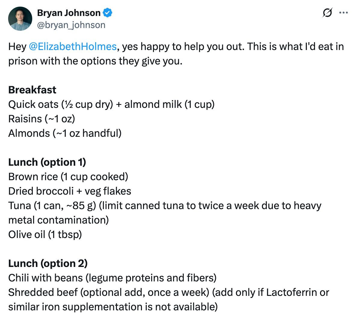 Tweet from @bryan_johnson: "Hey  @ElizabethHolmes , yes happy to help you out. This is what I'd eat in prison with the options they give you.   Breakfast Quick oats (½ cup dry) + almond milk (1 cup) Raisins (~1 oz) Almonds (~1 oz handful)  Lunch (option 1) Brown rice (1 cup cooked) Dried broccoli + veg flakes Tuna (1 can, ~85 g) (limit canned tuna to twice a week due to heavy metal contamination) Olive oil (1 tbsp)  Lunch (option 2) Chili with beans (legume proteins and fibers) Shredded beef (optional add, once a week) (add only if Lactoferrin or similar iron supplementation is not available)"