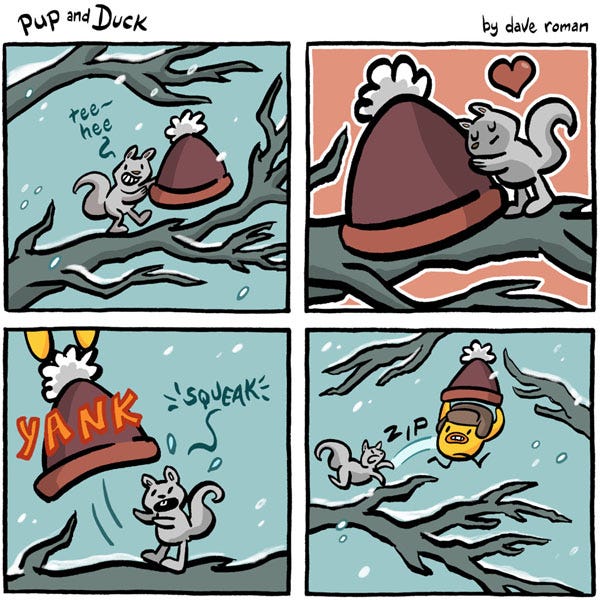 A squirrel says, “Tee-hee.” The squirrel is in a tree holding a knit cap in the snow. The squirrel hugs the cap. Yank. The cap gets snatched out of the hands of the squirrel. The duck is running off with the cap and the squirrel chases it. Zip. A squirrel says, “Tee-hee.” The squirrel is in a tree holding a knit cap in the snow. The squirrel hugs the cap. Yank. The cap gets snatched out of the hands of the squirrel. The duck is running off with the cap and the squirrel chases it. Zip.