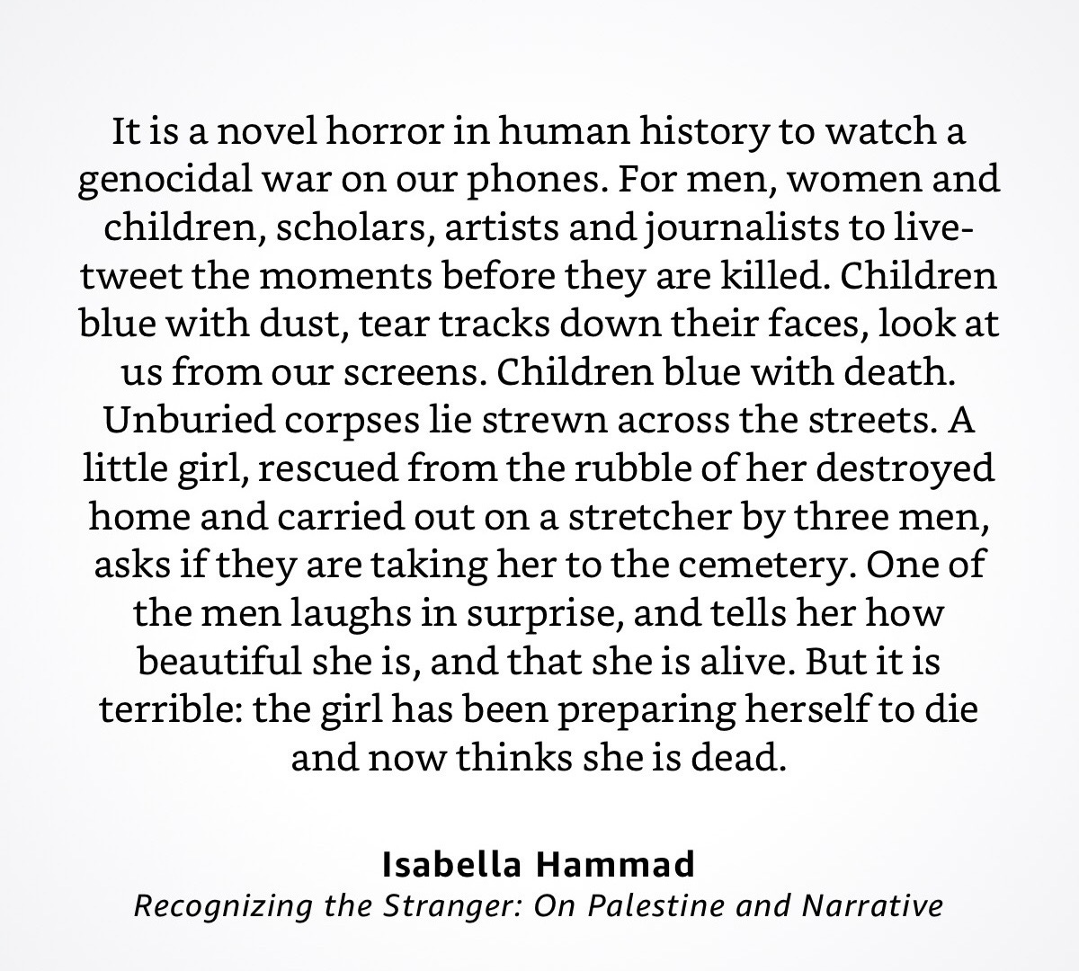 It is a novel horror in human history to watch a genocidal war on our phones. For men, women and children, scholars, artists and journalists to live-tweet the moments before they are killed. Children blue with dust, tear tracks down their faces, look at us from our screens. Children blue with death. Unburied corpses lie strewn across the streets. A little girl, rescued from the rubble of her destroyed home and carried out on a stretcher by three men, asks if they are taking her to the cemetery. One of the men laughs in surprise, and tells her how beautiful she is, and that she is alive. But it is terrible: the girl has been preparing herself to die and now thinks she is dead.