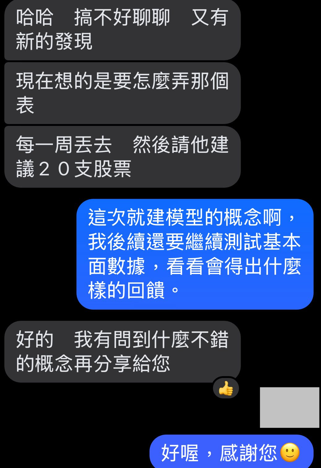 可能是顯示的文字是「哈哈 哈搞不好聊聊又 又有 搞不好聊聊 新的發現 現在想的是要怎麽弄那個 表 每一周丟去然後請他建 然後請他建 每一周丟去 議20 議20支股票 這次就建模型的概念啊 我後續還要繼續測試基本 面數據， 面數據，看看會得出什麽 看看會得出什麽 樣的回饋。 好的 我有問到什麽不錯 的概念再分享給您 好喔， 好喔，感謝您 感謝您」的圖像