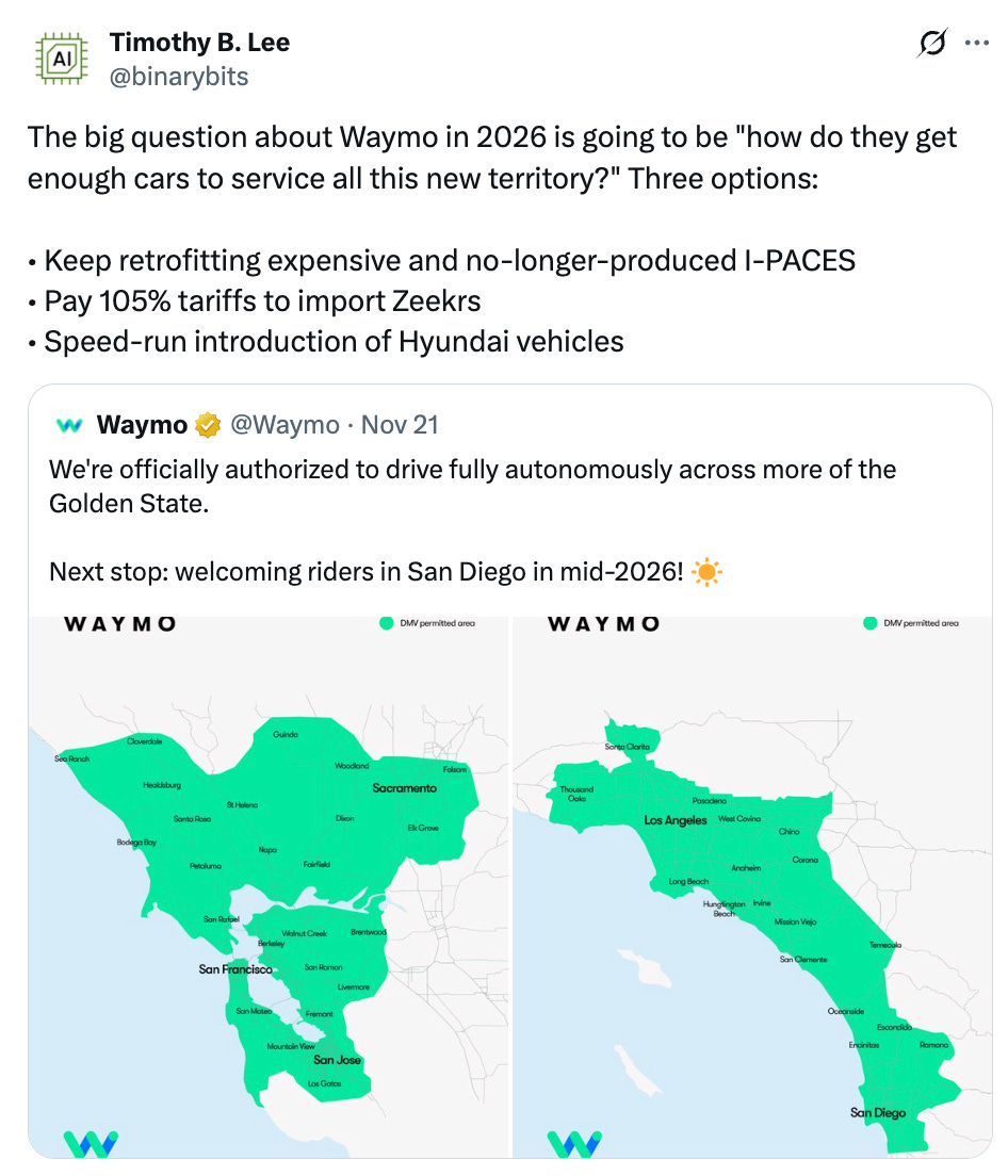 Timothy B. Lee @binarybits The big question about Waymo in 2026 is going to be "how do they get enough cars to service all this new territory?" Three options: • Keep retrofitting expensive and no-longer-produced I-PACES • Pay 105% tariffs to import Zeekrs • Speed-run introduction of Hyundai vehicles Quote Waymo @Waymo · Nov 21 We're officially authorized to drive fully autonomously across more of the Golden State. Next stop: welcoming riders in San Diego in mid-2026! ☀️ Timothy B. Lee @binarybits The big question about Waymo in 2026 is going to be "how do they get enough cars to service all this new territory?" Three options: • Keep retrofitting expensive and no-longer-produced I-PACES • Pay 105% tariffs to import Zeekrs • Speed-run introduction of Hyundai vehicles Quote Waymo @Waymo · Nov 21 We're officially authorized to drive fully autonomously across more of the Golden State. Next stop: welcoming riders in San Diego in mid-2026! ☀️