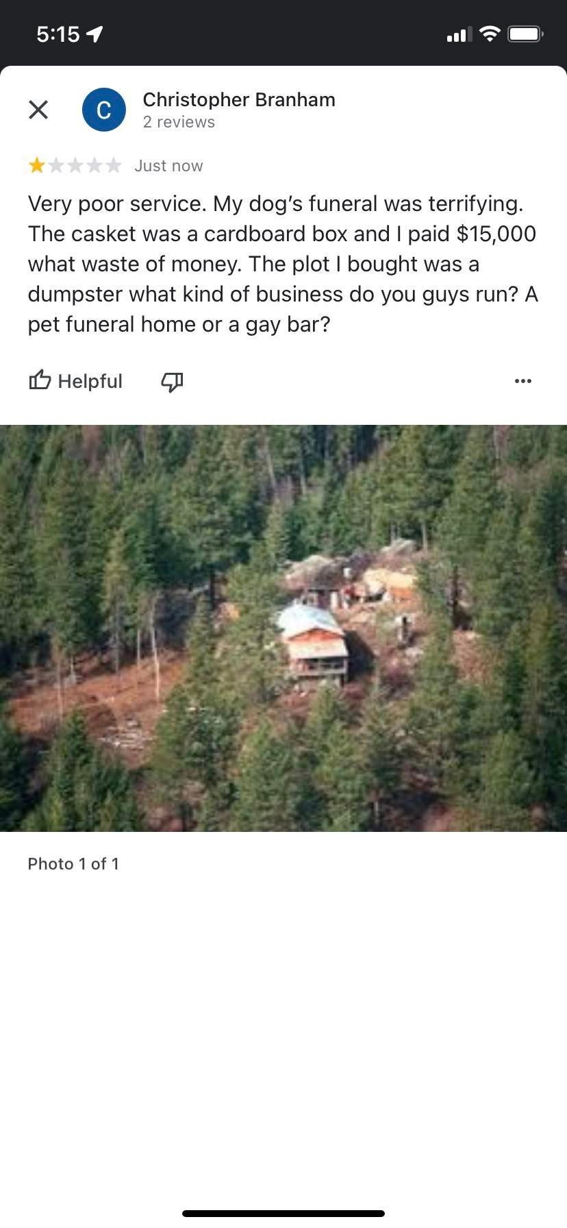 May be an image of tree, outdoors and text that says '5:15 Christopher Branham reviews Just now Very poor service. My dog's funeral was terrifying. The casket was cardboard box and paid $15,000 what waste money The plot bought was a dumpster what kind of business do you guys run? A pet funeral home or gay bar? Helpful Photo of1'