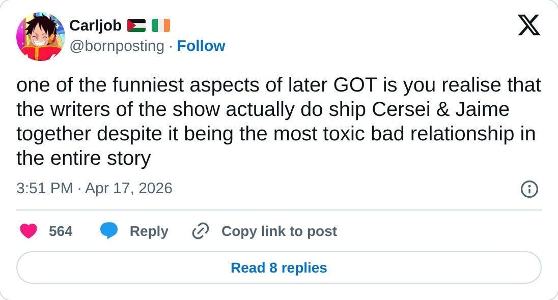 one of the funniest aspects of later GOT is you realise that the writers of the show actually do ship Cersei & Jaime together despite it being the most toxic bad relationship in the entire story  — Carljob 🇵🇸 🇮🇪 (@bornposting) April 17, 2026