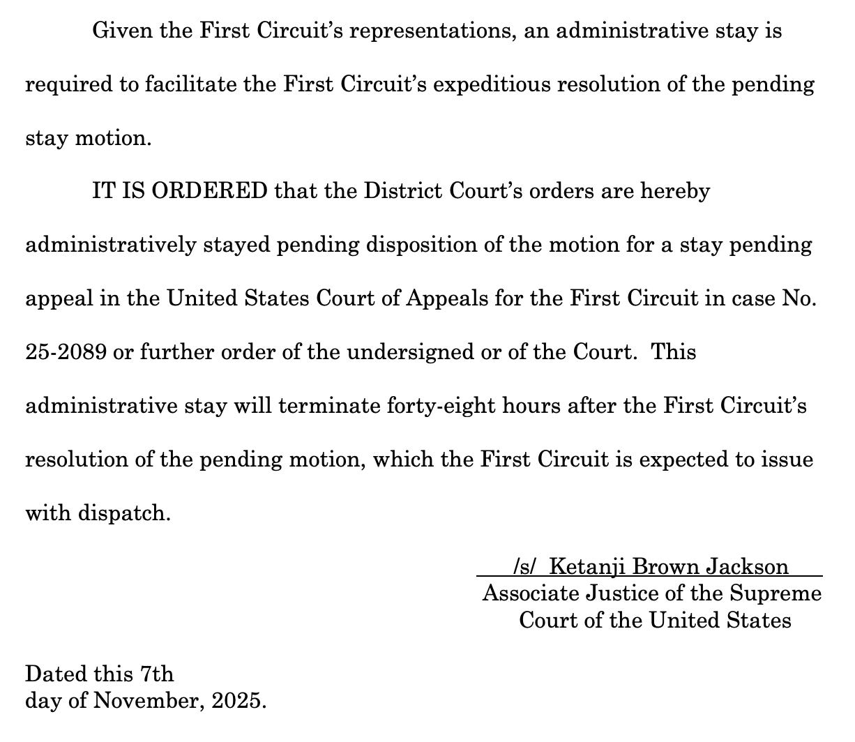 Given the First Circuit's representations, an administrative stay is required to facilitate the First Circuit's expeditious resolution of the pending stay motion. IT IS ORDERED that the District Court's orders are hereby administratively stayed pending disposition of the motion for a stay pending appeal in the United States Court of Appeals for the First Circuit in case No. 25-2089 or further order of the undersigned or of the Court. This administrative stay will terminate forty-eight hours after the First Circuit's resolution of the pending motion, which the First Circuit is expected to issue with dispatch. Is/ Ketanji Brown Jackson Associate Justice of the Supreme Court of the United States Dated this 7th day of November, 2025.