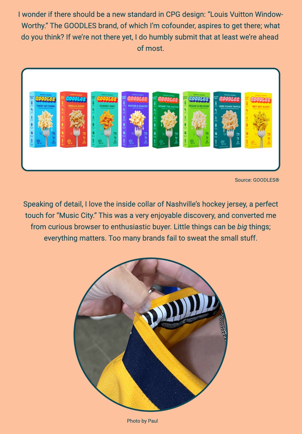 The image features two sections of a newsletter. In the top section, the author speculates about setting a new standard in Consumer Packaged Goods (CPG) design that he terms "Louis Vuitton Window-Worthy" and references the GOODLES brand, of which he is a cofounder. The brand aspires to meet this standard of design excellence. Displayed is an image of various GOODLES macaroni and cheese products with colorful packaging.

The image displays a collection of packaged macaroni and cheese products from the GOODLES brand, with a variety of flavors shown. The text above the image discusses a hypothetical new standard in consumer packaged goods (CPG) design, likening it to the appeal of a "Louis Vuitton Window-Worthy" product. The author, a cofounder of GOODLES, expresses the aspiration for the brand to reach such a standard and suggests that they are at least ahead of many others in the industry.

Below the product image is a separate photo and accompanying text, reflecting on the detail found in a Nashville hockey jersey's inside collar, which the author appreciated as a touch for the "Music City." The photo shows someone's hands adjusting the collar of the jersey to reveal the design. The author notes this discovery led them from a curious browser to an enthusiastic buyer, emphasizing the idea that small details can be significant and that many brands overlook such nuances.

The text within the image reads:
"I wonder if there should be a new standard in CPG design: 'Louis Vuitton Window-Worthy.' The GOODLES brand, of which I’m cofounder, aspires to get there; what do you think? If we’re not there yet, I do humbly submit that at least we’re ahead of most.

Speaking of detail, I love the inside collar of Nashville’s hockey jersey, a perfect touch for 'Music City.' This was a very enjoyable discovery, and converted me from curious browser to enthusiastic buyer. Little things can be big things; everything matters. Too many brands fail to sweat the small stuff.

Source: GOODLES®

Photo by Paul"