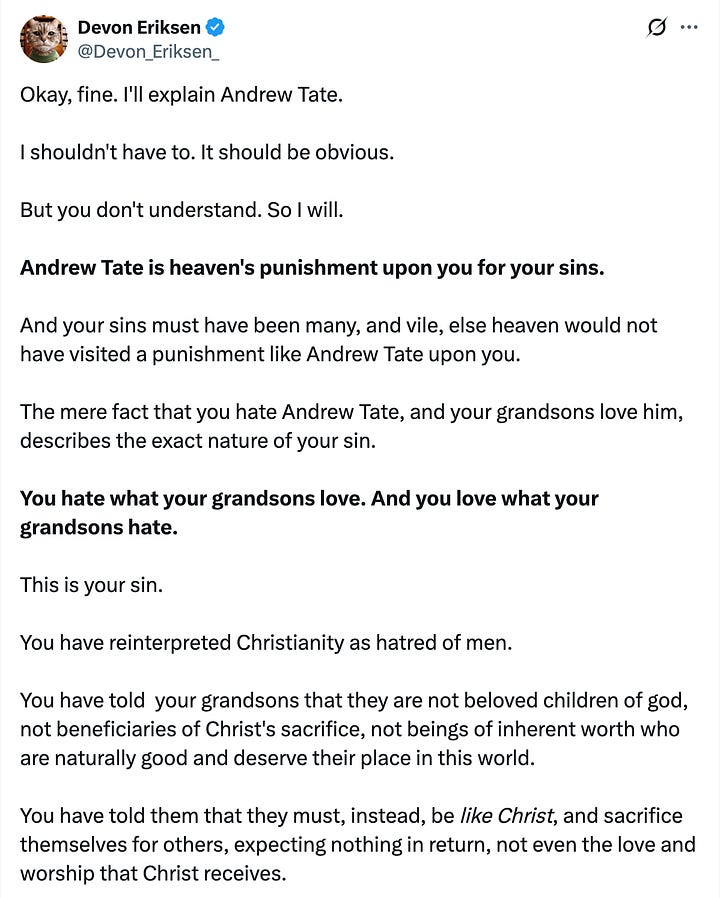 tweet from andrew tate: "This remains the most accurate reasoning for my monumental brand power." quoted tweet from Devon Eriksen: "Okay, fine. I'll explain Andrew Tate. I shouldn't have to. It should be obvious. But you don't understand. So I will. Andrew Tate is heaven's punishment upon you for your sins. And your sins must have been many, and vile, else heaven would not have visited a punishment like Andrew Tate upon you. The mere fact that you hate Andrew Tate, and your grandsons love him, describes the exact nature of your sin. You hate what your grandsons love. And you love what your grandsons hate. This is your sin. You have reinterpreted Christianity as hatred of men. You have told your grandsons that they are not beloved children of god, not beneficiaries of Christ's sacrifice, not beings of inherent worth who are naturally good and deserve their place in this world. You have told them that they must, instead, be like Christ, and sacrifice themselves for others, expecting nothing in return, not even the love and worship that Christ receives. Andrew Tate doesn't love your grandsons. They are nothing to him. But so what? They are also nothing to you. And he, at least, doesn't hate them, and tells them that fighting back, that desiring something for themselves, is not a sin, but a righteous obligation. Is it any wonder they would rather listen to him than you? You may find him crude, you may find him vulgar, you may hate his rejection of your philosophy and everything in it. But you were sent warnings, delivered by polite middle class ex-feminists like Warren Farrell, men of your generation, who shared your values, spoke your language, and warned you that you were betraying your sons, and grandsons. You spat on them, and reviled them. And having ignored heaven's warnings, you are now visited with heaven's punishment. For the sin of rejecting and reviling your own descendants, you shall live to see your descendants reject and revile you. Unlike Andrew Tate, who is an uncomplicated man, and likes to punch his problems in the face, I am sort of a thinker, and like to analyze my world and understand it, usually accompanied by a torrent of written words. But in you and your people, I have met an insurmountable challenge, because I could spin a thousand psychological theories, and still never truly understand an entire generation who would sell their children, and their children's children, to Ba'alzebub in exchange for a cookie. An oatmeal raisin cookie. There will be no forgiveness for you. Not in god's allegedly infinite mercy. Because forgiveness requires repentance. And repentance requires the admission that you were wrong. I have seen no evidence that you are capable of this."