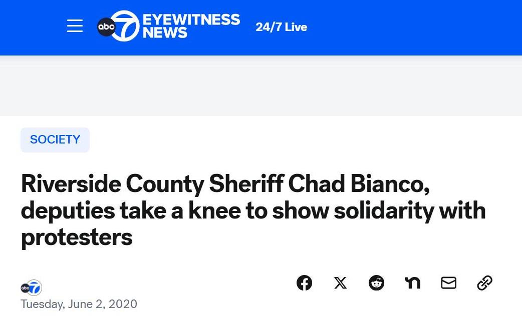 May be a graphic of text that says 'f b)racebook x 더 BIANCO: California BIANCO:Califamiais ond Kiverside County Sheriff( 으 bc7.com/post/riverside atc.co/eteete county- sheriff takes -knee-in © Instagram EYEWITNESS NEWS 24/7 24/7Live Live Ask Gemini ปิ X 文 Verily erilyilsyex il ርን 68° SOCIETY Q Riverside County Sheriff Chad Bianco, deputies take a knee to show solidarity with protesters Watch Live Tuesday, June Tuesday,June2,2020 2, 2020 ON NOW a Search Top Stories Cause death revealed for man found dead in back of Azusa PD patrol car 76°F Mastly sunny 61/2006'