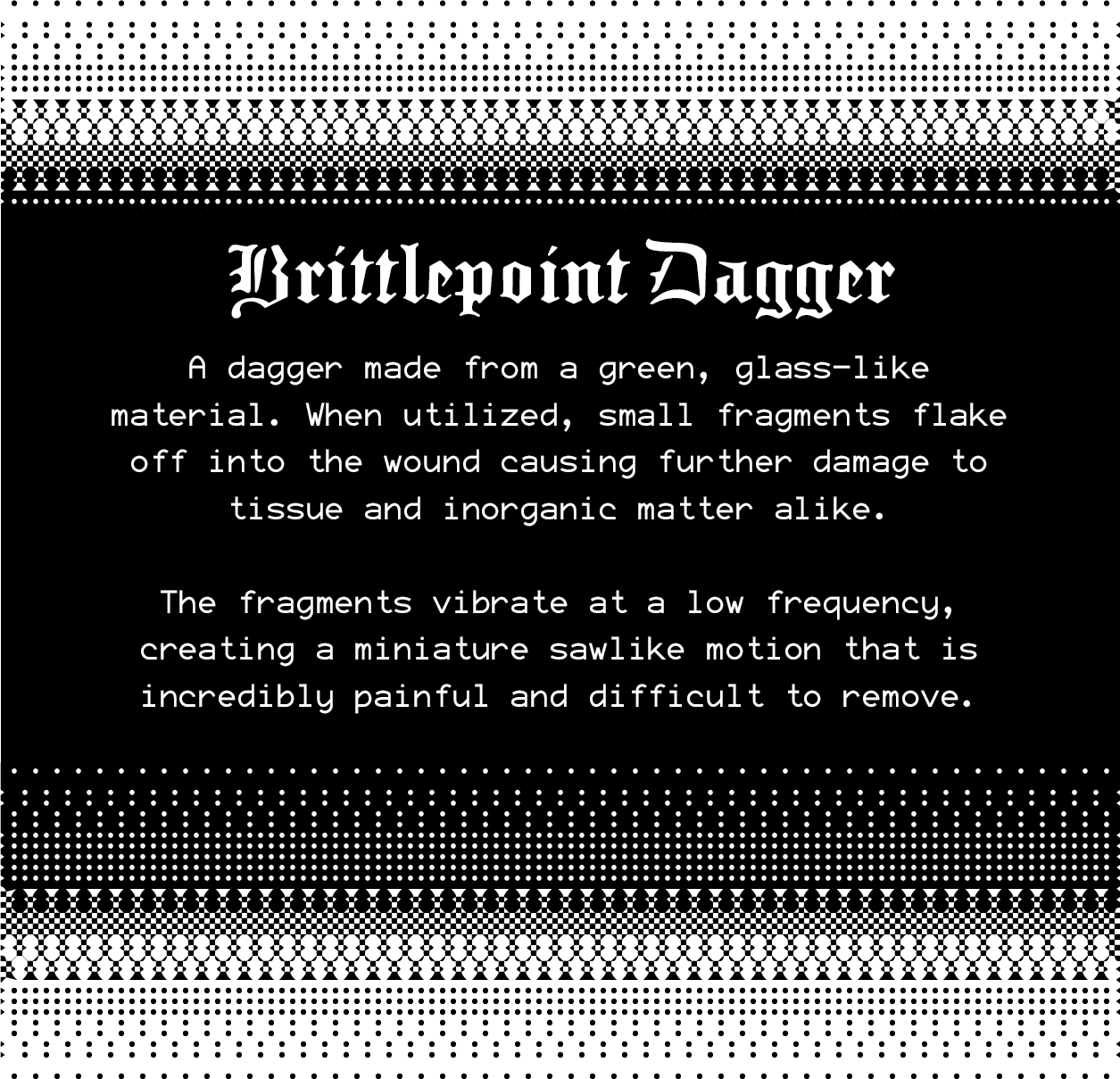 Brittlepoint Dagger: A dagger made from a green, glass-like material. When utilized, small fragments flake off into the wound causing further damage to tissue and inorganic matter alike. The fragments vibrate at a low frequency, creating a miniature sawlike motion that is incredibly painful and difficult to remove. Brittlepoint Dagger: A dagger made from a green, glass-like material. When utilized, small fragments flake off into the wound causing further damage to tissue and inorganic matter alike. The fragments vibrate at a low frequency, creating a miniature sawlike motion that is incredibly painful and difficult to remove.