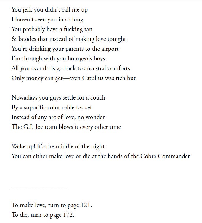 You jerk you didn't call me up I haven't seen you in so long You probably have a fucking tan & besides that instead of making love tonight You're drinking your parents to the airport I'm through with you bourgeois boys All you ever do is go back to ancestral comforts Only money can get—even Catullus was rich but  Nowadays you guys settle for a couch By a soporific color cable t.v. set Instead of any arc of love, no wonder The G.I. Joe team blows it every other time  Wake up! It's the middle of the night You can either make love or die at the hands of the Cobra Commander   _________________  To make love, turn to page 121. To die, turn to page 172.
