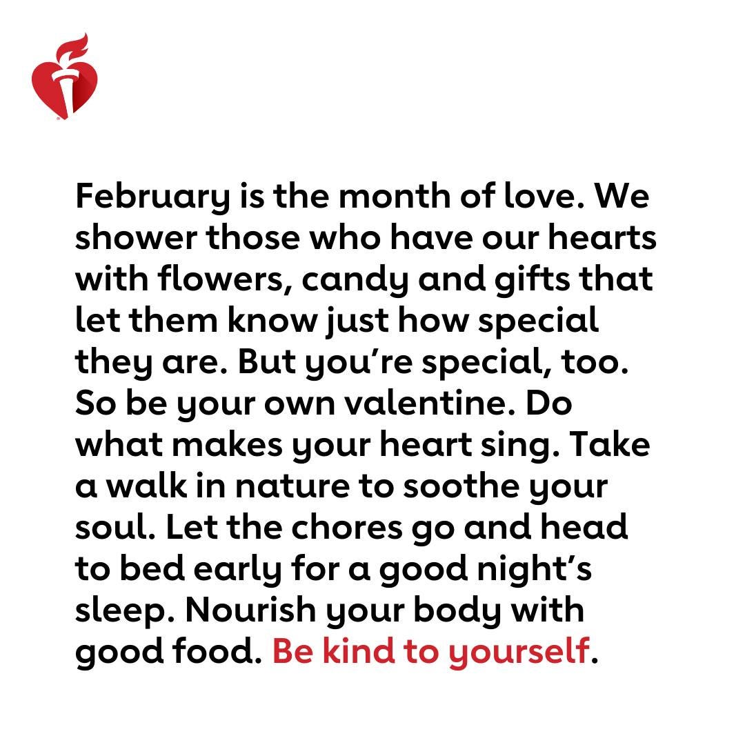May be an image of heart and text that says 'February is the month of love. We shower those who have our hearts with flowers, candy and gifts that let them know just how special they are. But you're special, too. So be your own valentine. Do what makes your heart sing. Take a walk in nature to soothe your soul. Let the chores go and head to bed early for a good night's sleep. Nourish your body with good food. Be kind to yourself.' May be an image of heart and text that says 'February is the month of love. We shower those who have our hearts with flowers, candy and gifts that let them know just how special they are. But you're special, too. So be your own valentine. Do what makes your heart sing. Take a walk in nature to soothe your soul. Let the chores go and head to bed early for a good night's sleep. Nourish your body with good food. Be kind to yourself.'