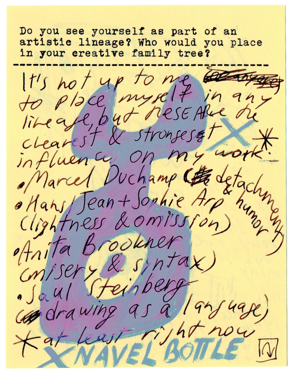 Do you see yourself as part of an artistic lineage? Who would you place in your creative family tree?  It's not up to me to place myself in any lineage, but these are the clearest and strongest influences on my work. *   * marcel Duchamp (detachment & humor) * Hans/jean + Sophie Arp (lightness & omission) * anita Brookner (misery & syntax) * Saul steinberg (drawing as a language)   * at least right now