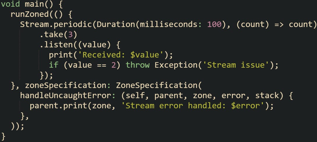 void main() {   runZoned(() {     Stream.periodic(Duration(milliseconds: 100), (count) => count)         .take(3)         .listen((value) {           print('Received: $value');           if (value == 2) throw Exception('Stream issue');         });   }, zoneSpecification: ZoneSpecification(     handleUncaughtError: (self, parent, zone, error, stack) {       parent.print(zone, 'Stream error handled: $error');     },   )); }