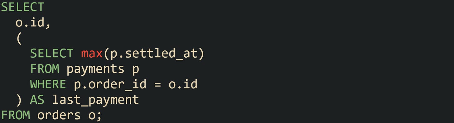 SELECT o.id, ( SELECT max(p.settled_at) FROM payments p WHERE p.order_id = o.id ) AS last_payment FROM orders o; SELECT o.id, ( SELECT max(p.settled_at) FROM payments p WHERE p.order_id = o.id ) AS last_payment FROM orders o;