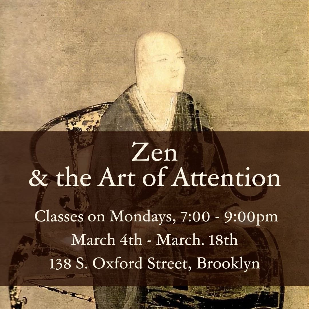 A portrait of Eihei Dogen c. 1253, by an unknown painter. man with a shaven head and priest’s robes sits in a chair with decoratively curling arm-rests. He is gazing to the left and slightly upwards.  Overlaid text: Zen & the Art of Attention — Classes on Mondays, 7:00 - 9:00pm, March 4th - March 18th, 138 S. Oxford Street, Brooklyn.