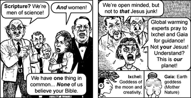 First panel: three scientists in lab coats and a fat Al Gore in a tux reject Truth. Scientist 1: 'Scripture? We're men of science!" Scientist 2, a very angry feminist lady, glares at him, adding, 'AND women!' Al Gore: 'We have ONE thing in common ... NONE of us believe in your Bible.'  Panel 2. a group of weirdo scientists, all looking sour, especially the woman in a headband, who has anger spittle flying from her mouth. Scientist 3: 'We're open minded, but not to THAT Jesus junk!' Spittle-mouthed woman: 'Global warming experts pray to Ixchel and Gaia  for guidance! Not YOUR Jesus! Understand? This is OUR planet!'  Bottom notes: 'Ixchel: Goddess of the moon and creativity.' (Mayan figure with snake on head); Gaia: Earth goddess (Mother Nature) (illustration: stone nude figure, with pixels over breasts and swimsuit area)