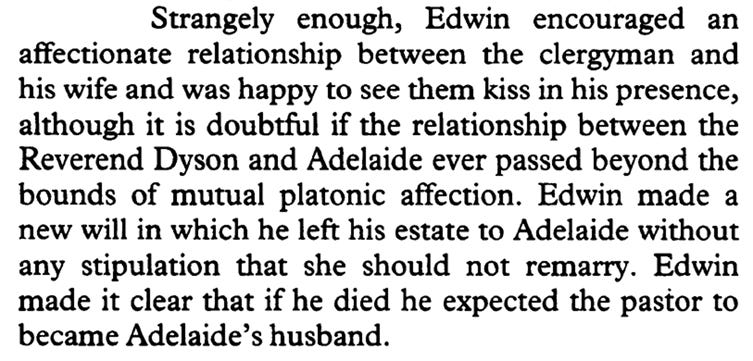 Strangely enough, Edwin encouraged an affectionate relationship between the clergyman and his wife and was happy to see them kiss in his presence, although it is doubtful if the relationship between the Reverend Dyson and Adelaide ever passed beyond the bounds of mutual platonic affection. Edwin made a new will in which he left his estate to Adelaide without any stipulation that she should not remarry. Edwin made it clear that if he died he expected the pastor to became Adelaide’s husband.