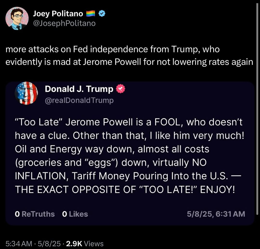 May be an image of text that says 'Joey Politano @JosephPolitano more attacks on Fed independence from Trump, who evidently is mad at Jerome Powell for not lowering rates again Donald J. Trump @realDonaldTrump "Too Late" Jerome Powell is a FOOL, who doesn't have a clue. Other than that, like him very much! Oil and Energy way down, almost all costs (groceries and "eggs") down, virtually NO INFLATION, Tariff Money Pouring Into the U.S. THE EXACT OPPOSITE OF "TOO LATE!" Y! OReTruths Likes 5:34 5/8/25 2.9K Views 5/8/25, 5/8/25,6:31AM 6:31 AM'