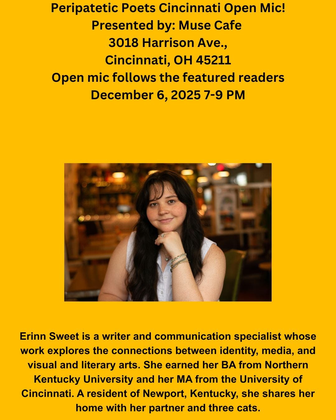May be an image of text that says 'Peripatetic Poets Cincinnati Open Mic! Presented by: Muse Cafe 3018 Harrison Ave., Cincinnati, o 45211 Open mic follows the featured readers December 6, 2025 20257-9PM 7-9 PM p Erinn Sweet is a writer and communication specialist whose work explores the connections between identity, media, and visual and literary arts. She earned her BA from Northern Kentucky University and her MA from the University of Cincinnati. A resident of Newport, Kentucky, she shares her home with her partner and three cats.'