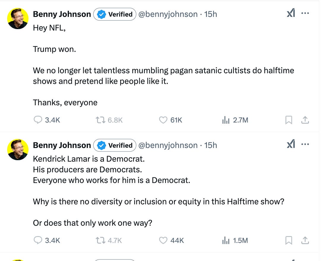 Tweet 1: Hey NFL,  Trump won.   We no longer let talentless mumbling pagan satanic cultists do halftime shows and pretend like people like it.  Thanks, everyone  Tweet 2: Kendrick Lamar is a Democrat. His producers are Democrats. Everyone who works for him is a Democrat.   Why is there no diversity or inclusion or equity in this Halftime show?   Or does that only work one way?