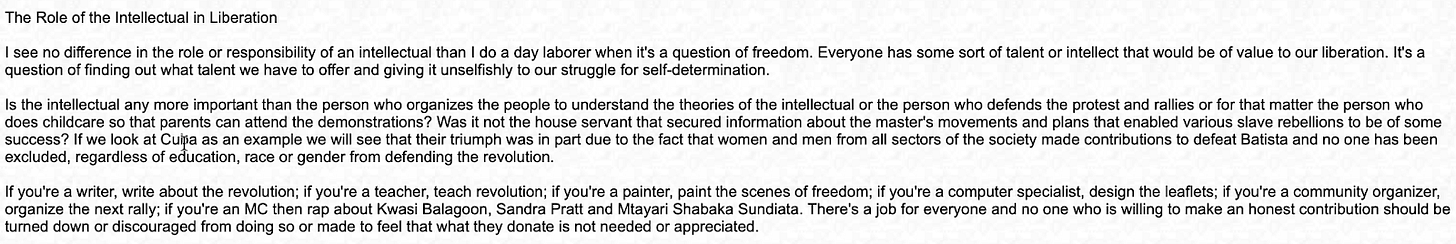 The Role of the Intellectual in Liberation: I see no difference in the role or responsibility of an intellectual than I do a day laborer when it?s a question of freedom. Everyone has some sort of talent or intellect that would be of value to our liberation. It?s a question of finding out what talent we have to offer and giving it unselfishly to our struggle for self-determination. Is the intellectual any more important than the person who organizes the people to understand the theories of the intellectual or the person who defends the protest and rallies or for that matter the person who does childcare so that parents can attend the demonstrations? Was it not the house servant that secured information about the master's movements and plans that enabled various slave rebellions to be of some success? If we look at Cuba as an example we will see that their triumph was in part due to the fact that women and men from all sectors of the society made contributions to defeat Batista and no one has been excluded, regardless of education, race or gender from defending the revolution. If you?re a writer, write about the revolution; if you?re a teacher, teach revolution; if you?re a painter, paint the scenes of freedom; if you?re a computer specialist, design the leaflets; if you?re a community organizer, organize the next rally; if you?re an MC then rap about Kwasi Balagoon, Sandra Pratt and Mtayari Shabaka Sundiata. There?s a job for everyone and no one who is willing to make an honest contribution should be turned down or discouraged from doing so or made to feel that what they donate is not needed or appreciated. The Role of the Intellectual in Liberation: I see no difference in the role or responsibility of an intellectual than I do a day laborer when it?s a question of freedom. Everyone has some sort of talent or intellect that would be of value to our liberation. It?s a question of finding out what talent we have to offer and giving it unselfishly to our struggle for self-determination. Is the intellectual any more important than the person who organizes the people to understand the theories of the intellectual or the person who defends the protest and rallies or for that matter the person who does childcare so that parents can attend the demonstrations? Was it not the house servant that secured information about the master's movements and plans that enabled various slave rebellions to be of some success? If we look at Cuba as an example we will see that their triumph was in part due to the fact that women and men from all sectors of the society made contributions to defeat Batista and no one has been excluded, regardless of education, race or gender from defending the revolution. If you?re a writer, write about the revolution; if you?re a teacher, teach revolution; if you?re a painter, paint the scenes of freedom; if you?re a computer specialist, design the leaflets; if you?re a community organizer, organize the next rally; if you?re an MC then rap about Kwasi Balagoon, Sandra Pratt and Mtayari Shabaka Sundiata. There?s a job for everyone and no one who is willing to make an honest contribution should be turned down or discouraged from doing so or made to feel that what they donate is not needed or appreciated.
