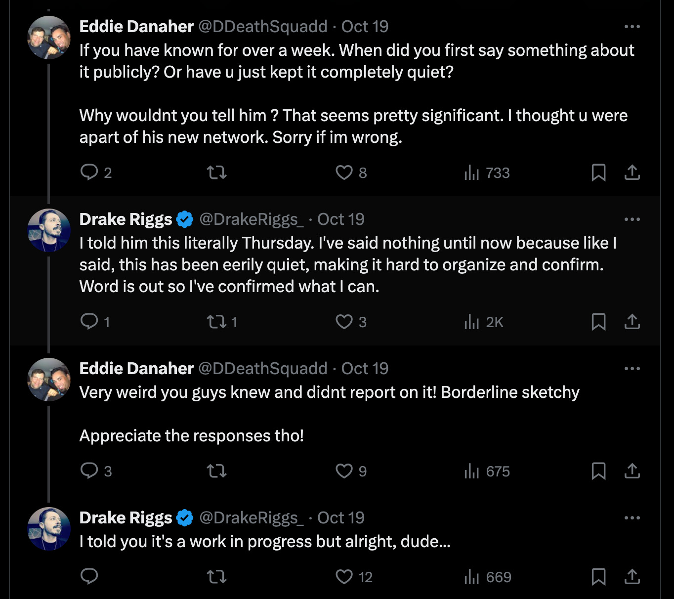 Eddie Danaher @DDeathSquadd · Oct 19 If you have known for over a week. When did you first say something about it publicly? Or have u just kept it completely quiet?   Why wouldnt you tell him ? That seems pretty significant. I thought u were apart of his new network. Sorry if im wrong. Drake Riggs @DrakeRiggs_ · Oct 19 I told him this literally Thursday. I've said nothing until now because like I said, this has been eerily quiet, making it hard to organize and confirm. Word is out so I've confirmed what I can. Eddie Danaher @DDeathSquadd · Oct 19 Very weird you guys knew and didnt report on it! Borderline sketchy   Appreciate the responses tho! Drake Riggs @DrakeRiggs_ · Oct 19 I told you it's a work in progress but alright, dude...