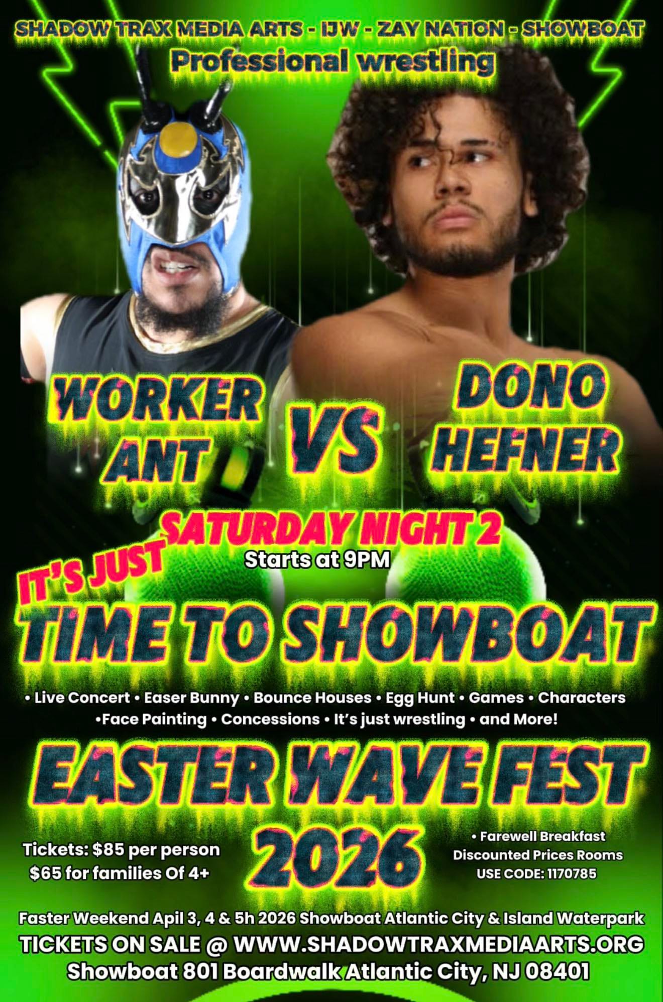 May be an image of boat and text that says 'SHADOW TRAX MEDIA ARTS -IJW -ZAY NATION: SHOWBOAT Professional wrestling DONO HEFNER WORKER VS ANT SATURDAY SATURDAYNIGHT2 NIGHT2 '' JUST Starts at 9PM TIME tO SHOWBOAT •Live Concert Easer Bunny Bounce Houses Egg Hunt• Games Characters •Face Painting Concessions It's just wrestling and More! EASTER WAVE FEST Farewell Breakfast Tickets: $85 per person 2026 Discounted Prices Rooms $65 for families Of 4+ USE CODE: 1170785 Faster Weekend Apil 3, 48 5h 2026 Showboat Atlantic City & Island Waterpark TICKETS ON SALE @ WWW.SHADOWTRAXMEDIAARTS.ORG Showboat 801 BoardwalkAtlantic City, NJ 08401' May be an image of boat and text that says 'SHADOW TRAX MEDIA ARTS -IJW -ZAY NATION: SHOWBOAT Professional wrestling DONO HEFNER WORKER VS ANT SATURDAY SATURDAYNIGHT2 NIGHT2 '' JUST Starts at 9PM TIME tO SHOWBOAT •Live Concert Easer Bunny Bounce Houses Egg Hunt• Games Characters •Face Painting Concessions It's just wrestling and More! EASTER WAVE FEST Farewell Breakfast Tickets: $85 per person 2026 Discounted Prices Rooms $65 for families Of 4+ USE CODE: 1170785 Faster Weekend Apil 3, 48 5h 2026 Showboat Atlantic City & Island Waterpark TICKETS ON SALE @ WWW.SHADOWTRAXMEDIAARTS.ORG Showboat 801 BoardwalkAtlantic City, NJ 08401'