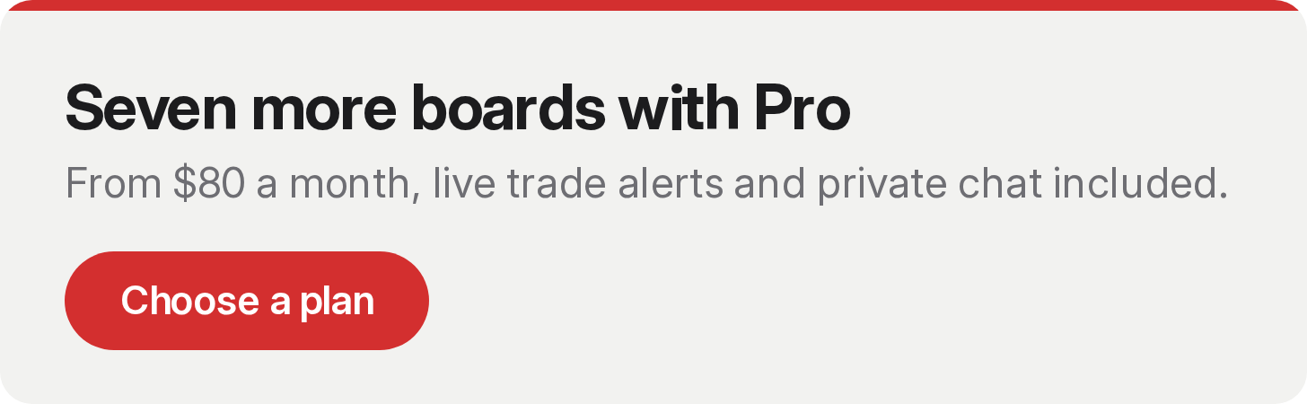 Seven more boards with Pro. From $80 a month, live trade alerts and private chat included. Choose a plan. Seven more boards with Pro. From $80 a month, live trade alerts and private chat included. Choose a plan.