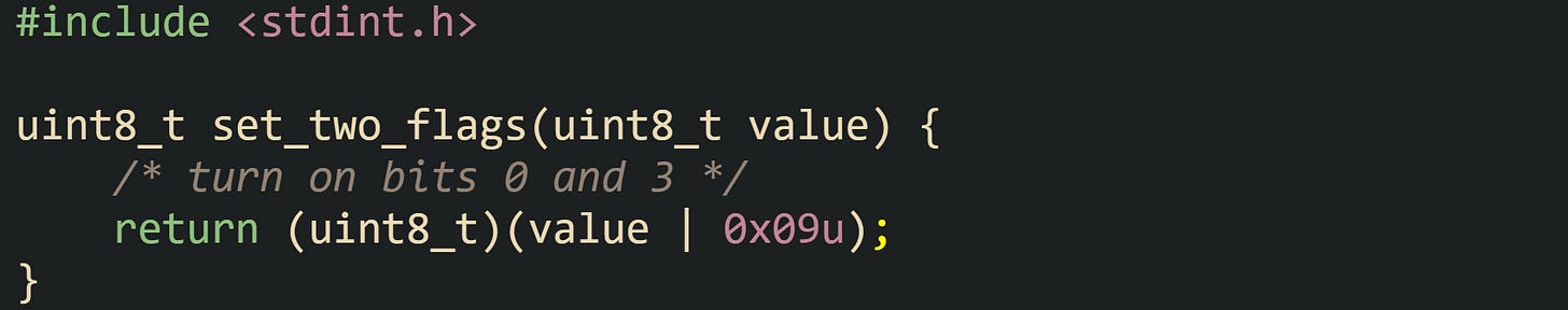 #include <stdint.h>  uint8_t set_two_flags(uint8_t value) {     /* turn on bits 0 and 3 */     return (uint8_t)(value | 0x09u); }