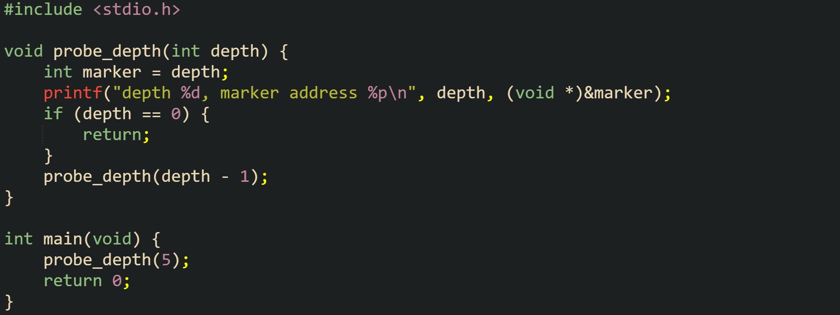 #include <stdio.h> void probe_depth(int depth) { int marker = depth; printf("depth %d, marker address %p\n", depth, (void *)&marker); if (depth == 0) { return; } probe_depth(depth - 1); } int main(void) { probe_depth(5); return 0; } #include <stdio.h> void probe_depth(int depth) { int marker = depth; printf("depth %d, marker address %p\n", depth, (void *)&marker); if (depth == 0) { return; } probe_depth(depth - 1); } int main(void) { probe_depth(5); return 0; }