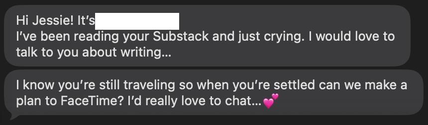 Hey Jessie! I've been reading your Substack and just crying. I'd love to talk with you about writing. I know you're still traveling, so when you're home can we set up a time to FaceTime? I'd really love to chat.