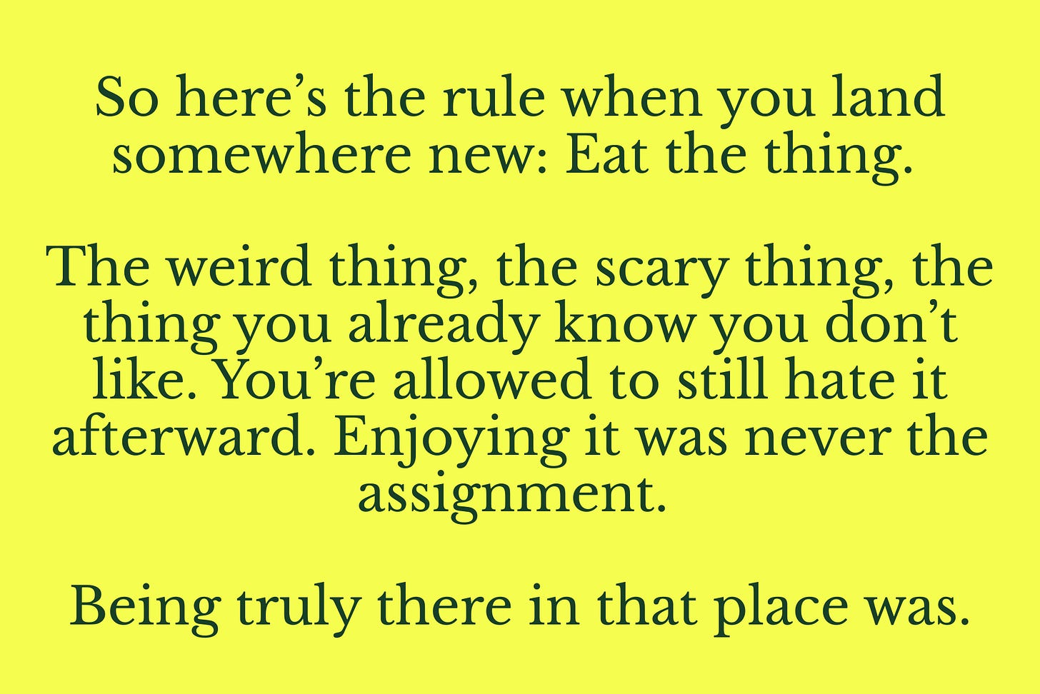 So here’s the rule when you land somewhere new: eat the thing. The weird thing, the scary thing, the thing you already know you don’t like. You’re allowed to still hate it afterward. Enjoying it was never the assignment. Being truly there in that place was. So here’s the rule when you land somewhere new: eat the thing. The weird thing, the scary thing, the thing you already know you don’t like. You’re allowed to still hate it afterward. Enjoying it was never the assignment. Being truly there in that place was.