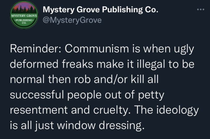 Screenshot of a tweet from @mysterygrove that reads reminder, Communism is when ugly deformed freaks make it illegal to be normal then rob and/or kill all successful people out of petty resentment and cruelty. The ideology is all just window dressing.