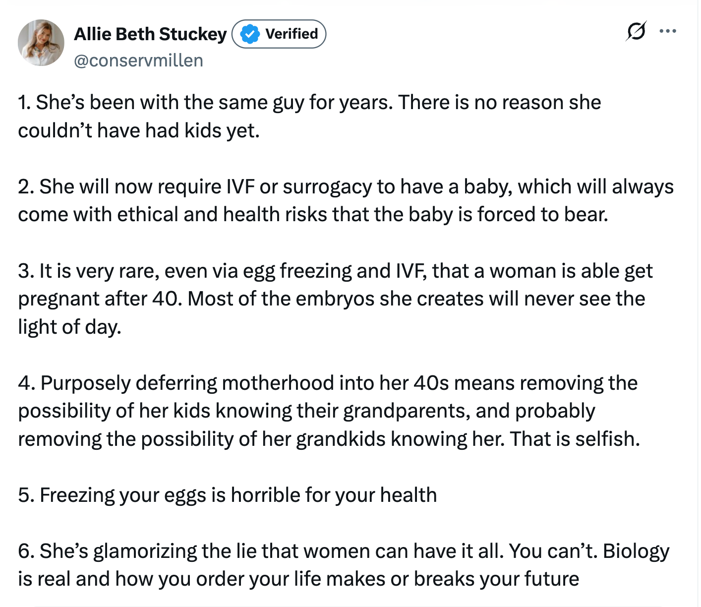 1. She’s been with the same guy for years. There is no reason she couldn’t have had kids yet. 2. She will now require IVF or surrogacy to have a baby, which will always come with ethical and health risks that the baby is forced to bear. 3. It is very rare, even via egg freezing and IVF, that a woman is able get pregnant after 40. Most of the embryos she creates will never see the light of day. 4. Purposely deferring motherhood into her 40s means removing the possibility of her kids knowing their grandparents, and probably removing the possibility of her grandkids knowing her. That is selfish. 5. Freezing your eggs is horrible for your health 6. She’s glamorizing the lie that women can have it all. You can’t. Biology is real and how you order your life makes or breaks your future 1. She’s been with the same guy for years. There is no reason she couldn’t have had kids yet. 2. She will now require IVF or surrogacy to have a baby, which will always come with ethical and health risks that the baby is forced to bear. 3. It is very rare, even via egg freezing and IVF, that a woman is able get pregnant after 40. Most of the embryos she creates will never see the light of day. 4. Purposely deferring motherhood into her 40s means removing the possibility of her kids knowing their grandparents, and probably removing the possibility of her grandkids knowing her. That is selfish. 5. Freezing your eggs is horrible for your health 6. She’s glamorizing the lie that women can have it all. You can’t. Biology is real and how you order your life makes or breaks your future