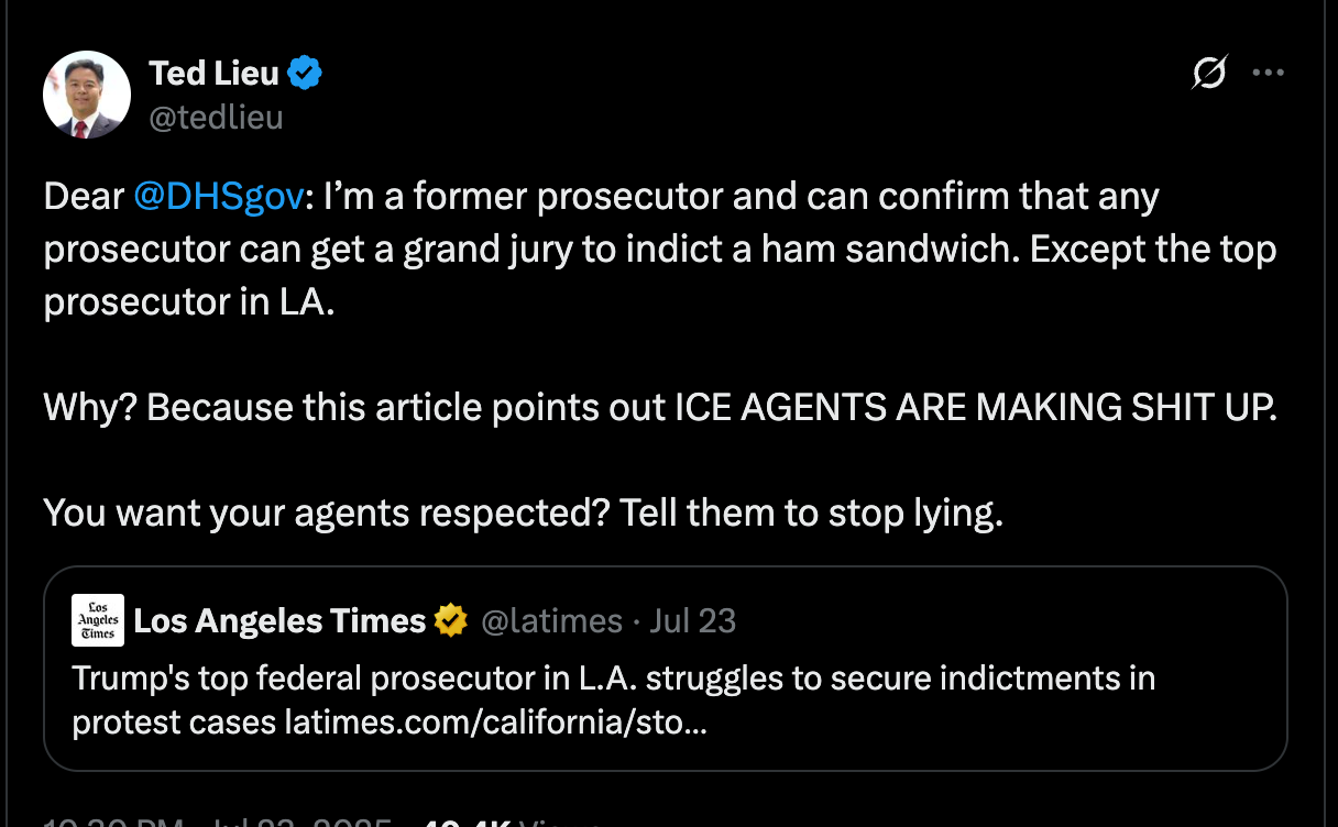 Lieu tweet: Dear @DHSgov : I’m a former prosecutor and can confirm that any prosecutor can get a grand jury to indict a ham sandwich. Except the top prosecutor in LA. Why? Because this article points out ICE AGENTS ARE MAKING SHIT UP. You want your agents respected? Tell them to stop lying. Lieu tweet: Dear @DHSgov : I’m a former prosecutor and can confirm that any prosecutor can get a grand jury to indict a ham sandwich. Except the top prosecutor in LA. Why? Because this article points out ICE AGENTS ARE MAKING SHIT UP. You want your agents respected? Tell them to stop lying.