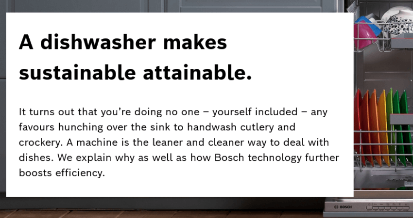 A dishwasher with text that reads " A dishwasher makes sustainable attainable.  It turns out that you’re doing no one – yourself included – any favours hunching over the sink to handwash cutlery and crockery. A machine is the leaner and cleaner way to deal with dishes. We explain why as well as how Bosch technology further boosts efficiency."