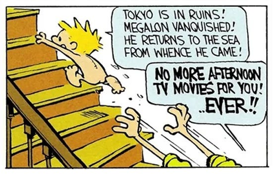 Panel from a Calvin and Hobbes Sunday comic in which Calvin runs naked up the stairs, pursued by his mom (you only see her outstretched arms). Calvin shouts, ' Tokyo is in ruins! Megalon vanquished! he returns to the sea from whence he came!' His mom shouts, in boldface, 'No more afternoon TV movies for you! ...EVER!' Calvin's nekkid butt is visible, violating Tennessee law apparently. Panel from a Calvin and Hobbes Sunday comic in which Calvin runs naked up the stairs, pursued by his mom (you only see her outstretched arms). Calvin shouts, ' Tokyo is in ruins! Megalon vanquished! he returns to the sea from whence he came!' His mom shouts, in boldface, 'No more afternoon TV movies for you! ...EVER!' Calvin's nekkid butt is visible, violating Tennessee law apparently.