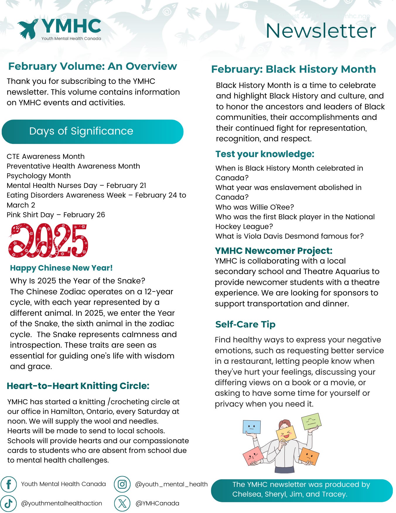 YMHC's February 2025 newsletter highlights multiple awareness initiatives and cultural celebrations. The newsletter covers Days of Significance including CTE Awareness Month, Mental Health Nurses Day, and Pink Shirt Day.   Black History Month is emphasized, with a knowledge quiz testing readers on Canadian Black history, including questions about Willie O'Ree and Viola Davis Desmond. The newsletter also celebrates the Chinese New Year, noting 2025 as the Year of the Snake, symbolizing calmness and introspection.  A new Newcomer Project is announced, collaborating with a local secondary school and Theatre Aquarius to provide newcomer students with a theatre experience. Sponsors are sought to support transportation and dinner.  The Heart-to-Heart Knitting Circle continues at the YMHC office in Hamilton, creating supportive hearts for schools to distribute to students absent due to mental health challenges.  The self-care tip encourages healthy expression of emotions, such as setting boundaries and taking personal time.